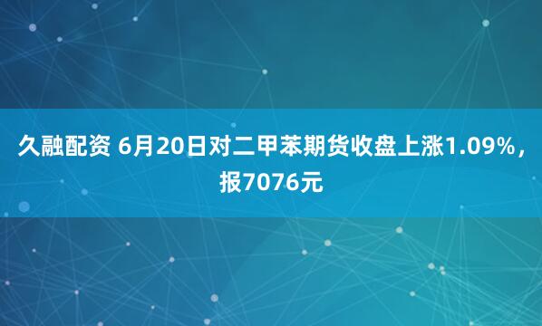 久融配资 6月20日对二甲苯期货收盘上涨1.09%，报7076元