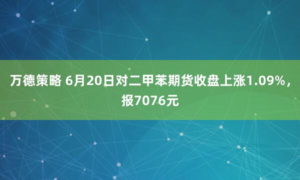 万德策略 6月20日对二甲苯期货收盘上涨1.09%，报7076元