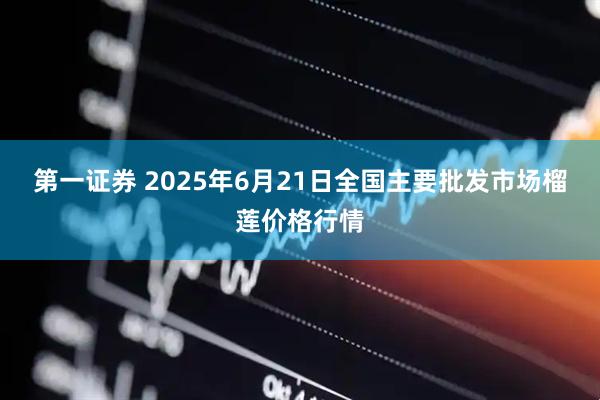 第一证券 2025年6月21日全国主要批发市场榴莲价格行情