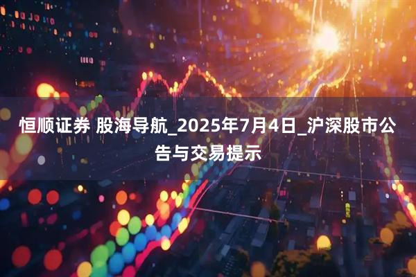 恒顺证券 股海导航_2025年7月4日_沪深股市公告与交易提示