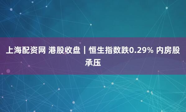 上海配资网 港股收盘|恒生指数跌0.29% 内房股承压