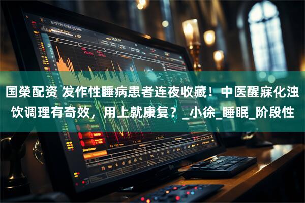 国榮配资 发作性睡病患者连夜收藏！中医醒寐化浊饮调理有奇效，用上就康复？_小徐_睡眠_阶段性