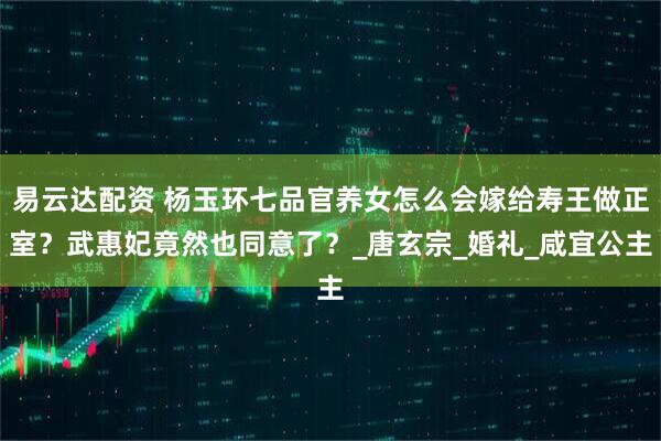 易云达配资 杨玉环七品官养女怎么会嫁给寿王做正室？武惠妃竟然也同意了？_唐玄宗_婚礼_咸宜公主