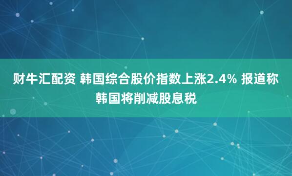 财牛汇配资 韩国综合股价指数上涨2.4% 报道称韩国将削减股息税