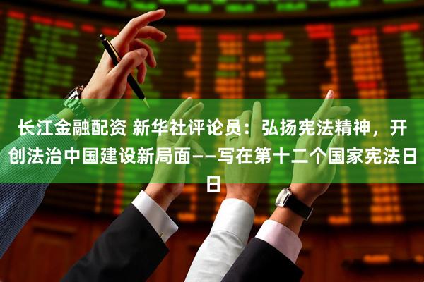 长江金融配资 新华社评论员：弘扬宪法精神，开创法治中国建设新局面——写在第十二个国家宪法日