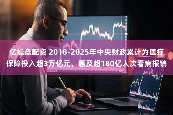 亿操盘配资 2018-2025年中央财政累计为医疗保障投入超3万亿元,惠及超180亿人次看病报销