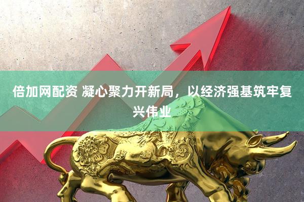 倍加网配资 凝心聚力开新局，以经济强基筑牢复兴伟业
