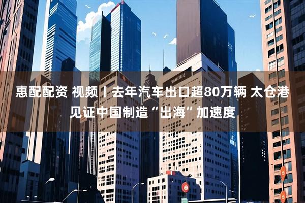 惠配配资 视频丨去年汽车出口超80万辆 太仓港见证中国制造“出海”加速度