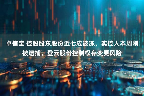 卓信宝 控股股东股份近七成被冻，实控人本周刚被逮捕，登云股份控制权存变更风险