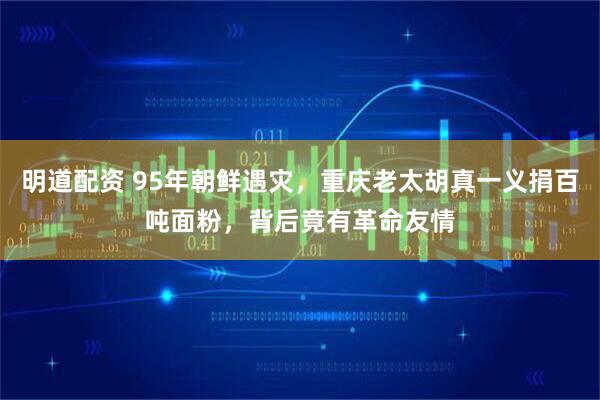 明道配资 95年朝鲜遇灾，重庆老太胡真一义捐百吨面粉，背后竟有革命友情