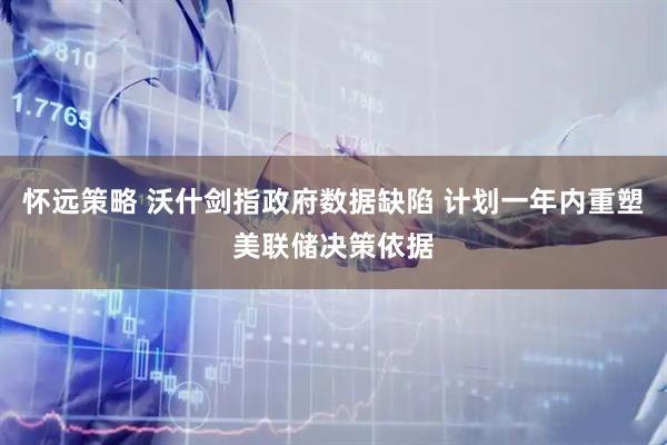怀远策略 沃什剑指政府数据缺陷 计划一年内重塑美联储决策依据